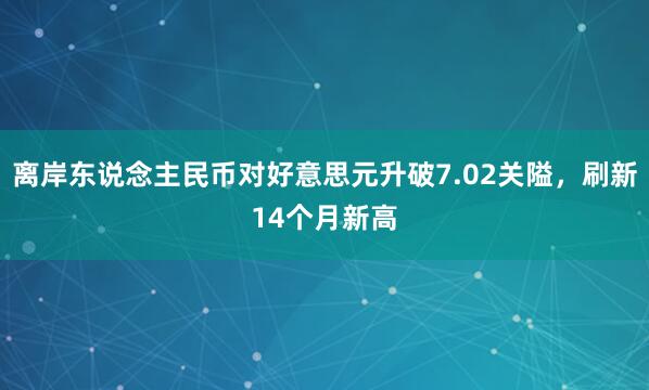 离岸东说念主民币对好意思元升破7.02关隘，刷新14个月新高