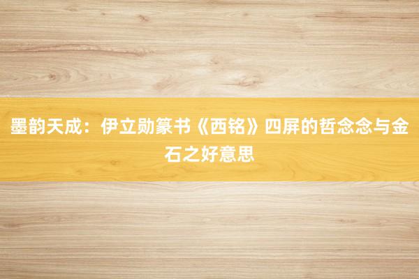 墨韵天成：伊立勋篆书《西铭》四屏的哲念念与金石之好意思
